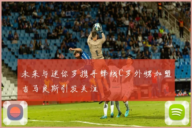 未来与迷你罗携手锋线C罗外甥加盟吉马良斯引发关注