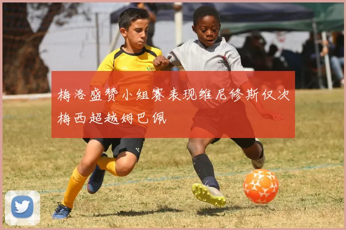梅洛盛赞小组赛表现维尼修斯仅次梅西超越姆巴佩