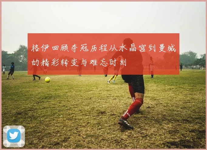格伊回顾夺冠历程从水晶宫到曼城的精彩转变与难忘时刻