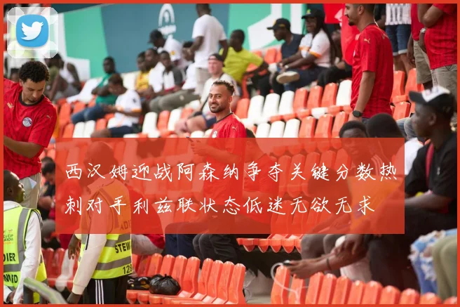 西汉姆迎战阿森纳争夺关键分数热刺对手利兹联状态低迷无欲无求