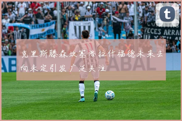 克里斯滕森坎塞洛拉什福德未来去向未定引发广泛关注
