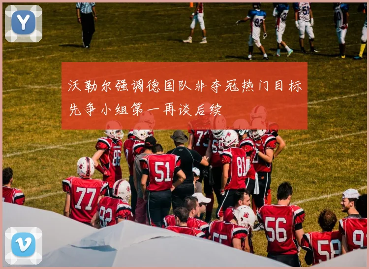 沃勒尔强调德国队非夺冠热门目标先争小组第一再谈后续