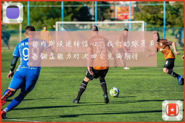 赫内斯谈逆转信心：我们的球员具备翻盘能力对次回合充满期待